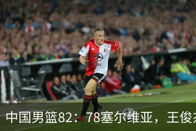中国男篮82：78塞尔维亚，王俊杰18+14杀疯了，别再说男篮没人了